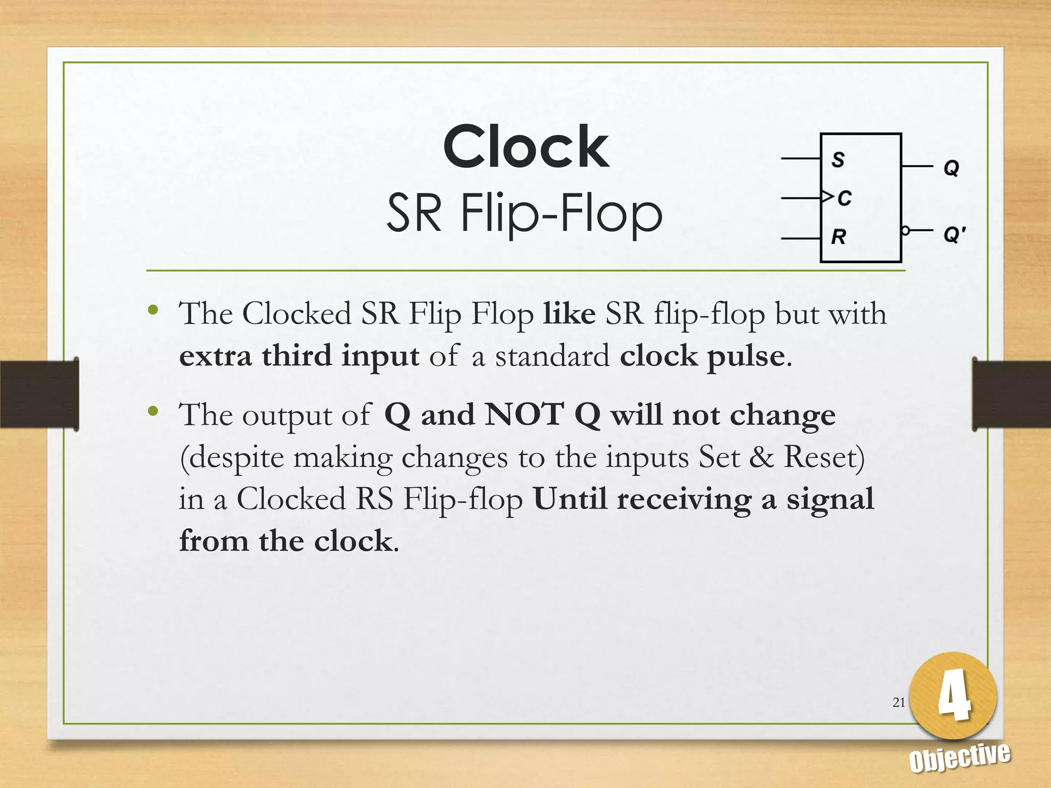 Clock
                 SR Flip-Flop
• The Clocked SR Flip Flop like SR flip-flop but with
  extra third input of a standard clock pulse.
• The output of Q and NOT Q will not change
  (despite making changes to the inputs Set & Reset)
  in a Clocked RS Flip-flop Until receiving a signal
  from the clock.



                                                        21
 