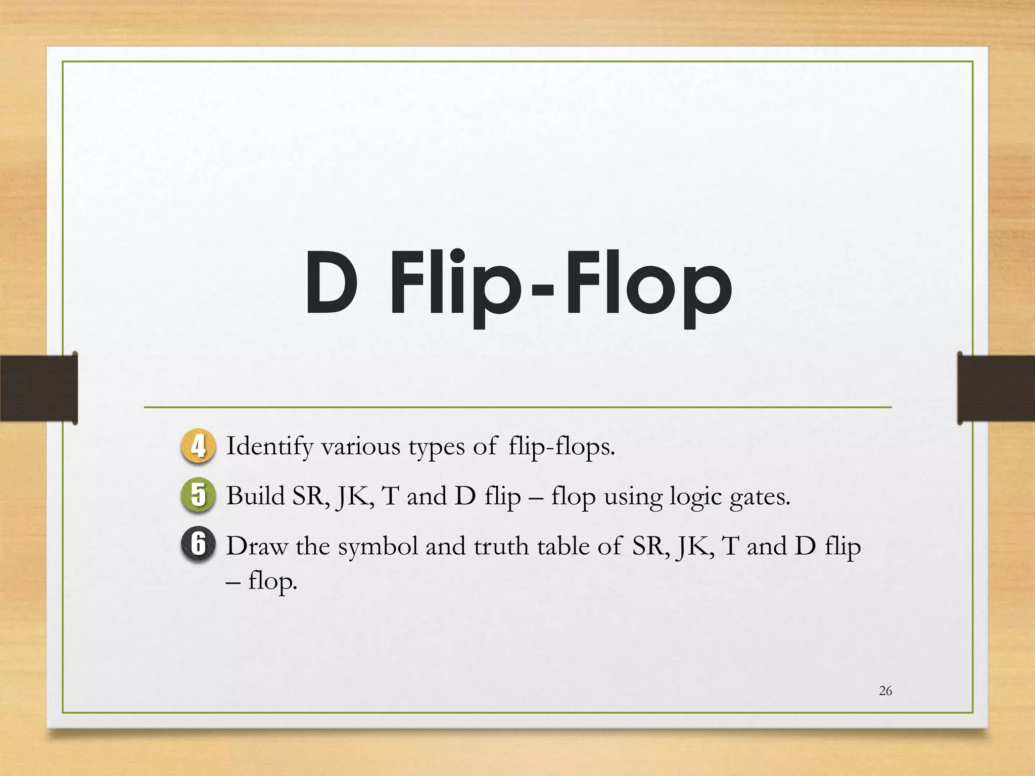 D Flip-Flop
4 Identify various types of flip-flops.
5 Build SR, JK, T and D flip – flop using logic gates.
6 Draw the symbol and truth table of SR, JK, T and D flip
  – flop.


                                                            26
 