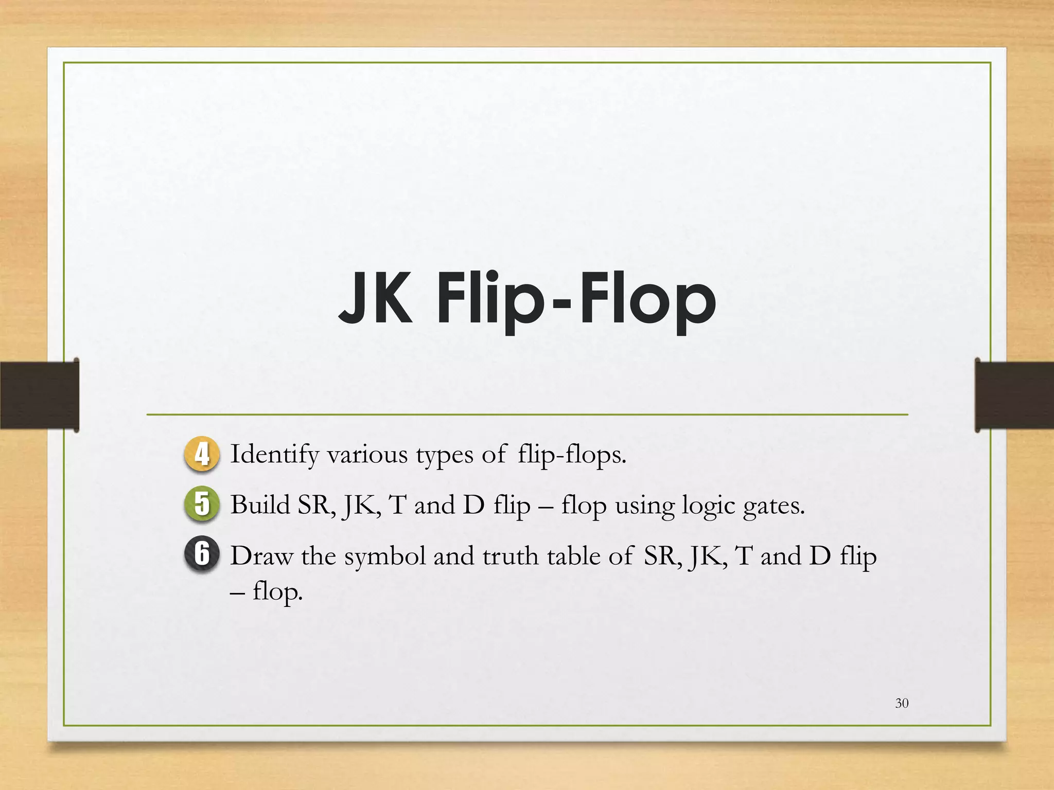 JK Flip-Flop

4 Identify various types of flip-flops.
5 Build SR, JK, T and D flip – flop using logic gates.
6 Draw the symbol and truth table of SR, JK, T and D flip
  – flop.


                                                            30
 