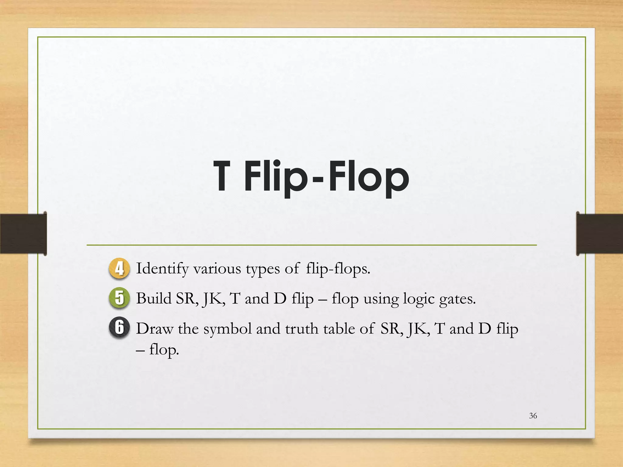 T Flip-Flop

4 Identify various types of flip-flops.
5 Build SR, JK, T and D flip – flop using logic gates.
6 Draw the symbol and truth table of SR, JK, T and D flip
  – flop.


                                                            36
 