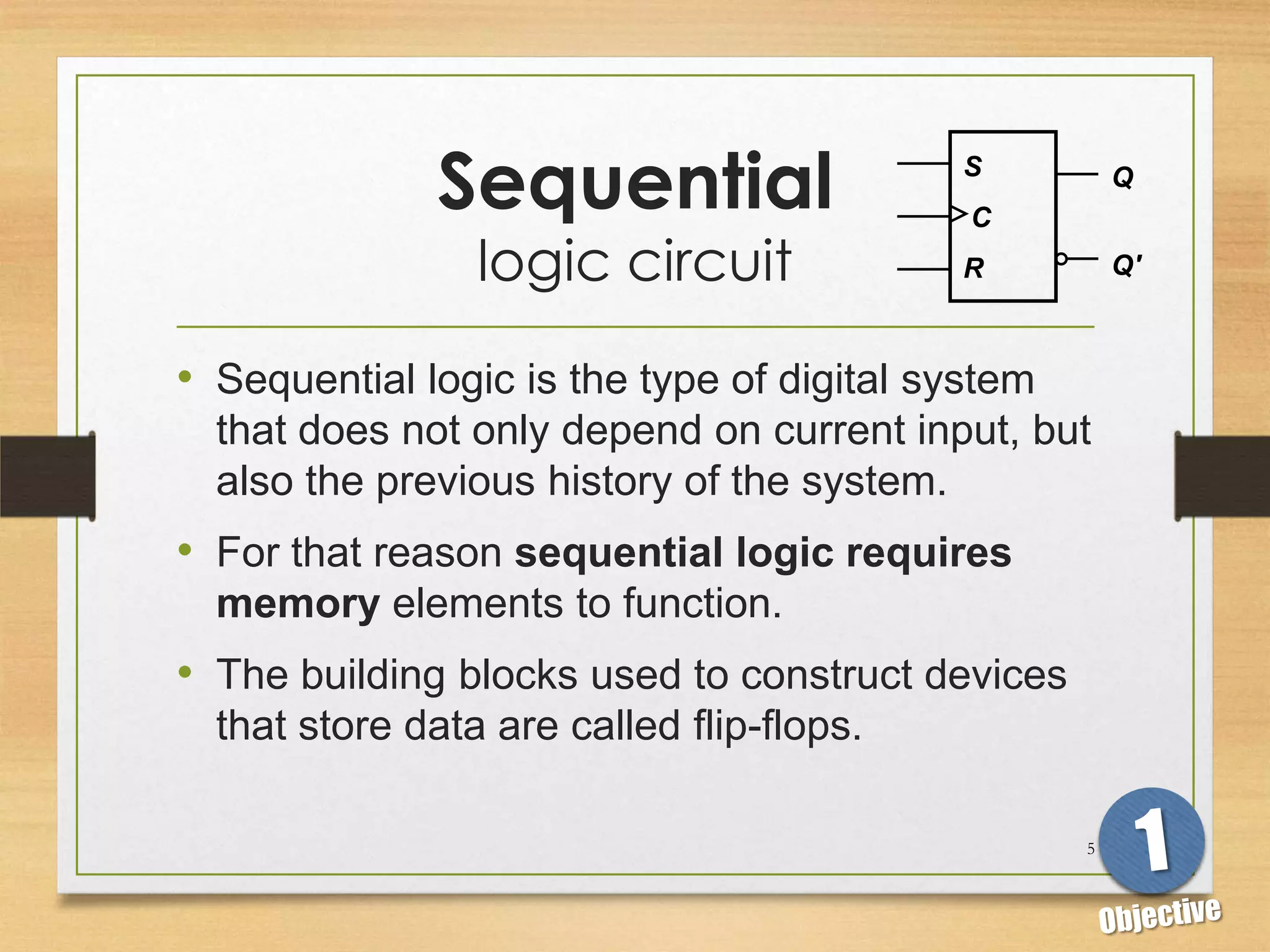 Sequential                   S
                                            C
                                                       Q


                 logic circuit             R           Q'



• Sequential logic is the type of digital system
  that does not only depend on current input, but
  also the previous history of the system.
• For that reason sequential logic requires
  memory elements to function.
• The building blocks used to construct devices
  that store data are called flip-flops.

                                                   5
 