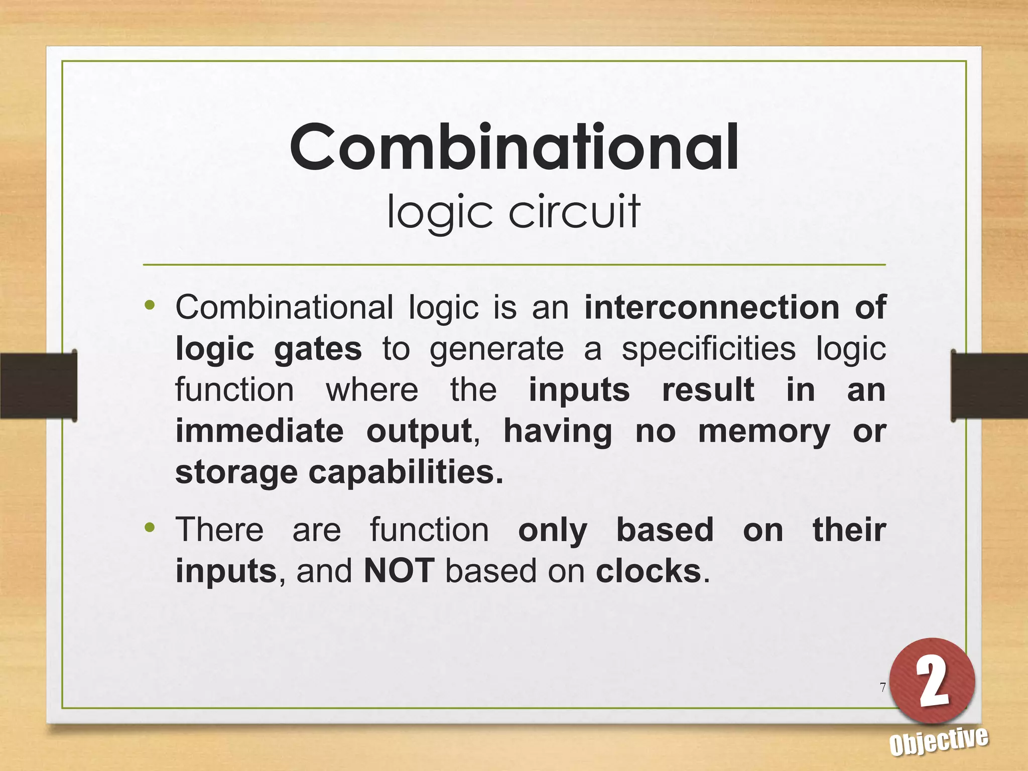 Combinational
               logic circuit
• Combinational logic is an interconnection of
 logic gates to generate a specificities logic
 function where the inputs result in an
 immediate output, having no memory or
 storage capabilities.
• There are function only based on their
 inputs, and NOT based on clocks.


                                             7
 