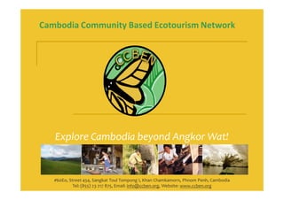 Cambodia Community Based Ecotourism Network




   Explore Cambodia beyond Angkor Wat!


   #60Eo, Street 454, Sangkat Toul Tompong I, Khan Chamkamorn, Phnom Penh, Cambodia
            Tel: (855) 23 217 875, Email: info@ccben.org, Website: www.ccben.org
 