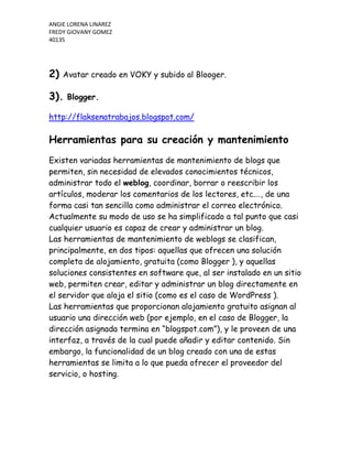 2)  Avatar creado en VOKY y subido al Blooger.<br />3). Blogger.<br />http://flaksenatrabajos.blogspot.com/<br />Herramientas para su creación y mantenimiento<br />Existen variadas herramientas de mantenimiento de blogs que permiten, sin necesidad de elevados conocimientos técnicos, administrar todo el weblog, coordinar, borrar o reescribir los artículos, moderar los comentarios de los lectores, etc.…, de una forma casi tan sencilla como administrar el correo electrónico. Actualmente su modo de uso se ha simplificado a tal punto que casi cualquier usuario es capaz de crear y administrar un blog.<br />Las herramientas de mantenimiento de weblogs se clasifican, principalmente, en dos tipos: aquellas que ofrecen una solución completa de alojamiento, gratuita (como Blogger ), y aquellas soluciones consistentes en software que, al ser instalado en un sitio web, permiten crear, editar y administrar un blog directamente en el servidor que aloja el sitio (como es el caso de WordPress ).<br />Las herramientas que proporcionan alojamiento gratuito asignan al usuario una dirección web (por ejemplo, en el caso de Blogger, la dirección asignada termina en “blogspot.com”), y le proveen de una interfaz, a través de la cual puede añadir y editar contenido. Sin embargo, la funcionalidad de un blog creado con una de estas herramientas se limita a lo que pueda ofrecer el proveedor del servicio, o hosting.<br />Funciones<br />Comunes<br />Existe una serie de funciones comunes a todos los Blogs como:<br />· Publicación de entradas: es la parte principal del blog, en ella se escribe el contenido deseado, también se pueden insertar imágenes, vídeos, links, etc.… Suelen aparecer de modo descendente, es decir, la entrada más reciente aparecerá arriba mientras que la última aparecerá abajo o no aparecerá según se haya configurado el blog.<br />· Publicación de comentarios por parte de los lectores: mediante un formulario se permite, a otros usuarios de la web, añadir comentarios a cada una de la entrada, pudiéndose generar un debate alrededor de sus contenidos, además de incluir cualquier otra información.<br />· Añadir fotografías y vídeos a la entrada: puedes añadir fotos fácilmente a una entrada de tu blog si haces clic en el icono de imagen en la barra de herramientas del editor de entradas. Añadir un video a tu entrada es igual de fácil; sólo tienes que hacer clic en el icono de la película en la barra de herramientas del editor de entradas. Para un mayor control, el administrador del blog puede moderar los comentarios del blog.<br />· Personalizar la plantilla: se puede escoger entre muchas plantillas, es decir, el diseño del blog; se elige la que mejor se ajuste a las necesidades del blog. Además, se puede modificar el diseño si se utiliza un interfaz intuitivo que permite arrastrar y colocar elementos.<br />· Añadir enlaces: una particularidad que diferencia a los weblogs de los sitios de noticias es que las anotaciones suelen incluir múltiples enlaces a otras páginas web (no necesariamente weblogs) como referencias o para ampliar la información agregada· Gagdet: son pequeñas aplicaciones que permite insertar en formato HTML en ek blog.<br />CREACION DE SOFTWARE<br />Desarrollo y diseño<br />El análisis del problema: Luego del requerimiento del programa, se debe comprender en forma cierta la problemática que se debe resolver, en este aspecto no puede haber ambigüedades o inconsistencias. Se deben establecer las salidas necesarias del programa y las entradas que serán requeridas al usuario, para tal fin. La comprensión de esta etapa evita problemas serios a futuro.<br />Desarrollo de la solución: Aquí se determinan los pasos que tendrá nuestro algoritmo. Los algoritmos se van refinando a lo largo del proyecto hasta que sean completos, robustos y confiables.<br />Escribiendo el código de la aplicación: En esta etapa el desarrollo planteado en los pasos anteriores es llevado a código del lenguaje C++. Hay algunos patrones que se deben considerar en la creación del programa ya que son determinantes de la forma de ejecución del mismo:<br />Secuencia <br />Definen el orden en que se ejecutarán las instrucciones de un programa. <br />Selección <br />Permite elegir entre diferentes operaciones, dependiendo del resultado de alguna operación. <br />Interacción <br />Permite que la misma operación se repita, establecida en el valor de una condición. <br />Invocación <br />Consiste en la solicitud de un conjunto de instrucciones (habitualmente separadas), cuando se necesiten. <br />Prueba y corrección del programa<br />Esta etapa permite comprobar si el funcionamiento del programa es acorde a lo previsto. Un conjunto de datos de prueba deben permitir la verificación de la salida.<br />Las últimas etapas<br />Documentación: Estas etapas se ocupan de documentar el programa, esto es muy importante, ya que mucho esfuerzo se suele perder por la falta de registros. Se debe, por lo menos, describir el programa, el desarrollo y cambios en el algoritmo, los resultados de las pruebas efectuadas y el desarrollo de manuales para el usuario, si fuese necesario.<br />Mantenimiento: Aquí se trabaja en forma permanente en la optimización del programa, el agregado de nuevas funciones, ya sea, por nuevas versiones o solicitud expresa del cliente. Se deben mantener copias de seguridad.<br />