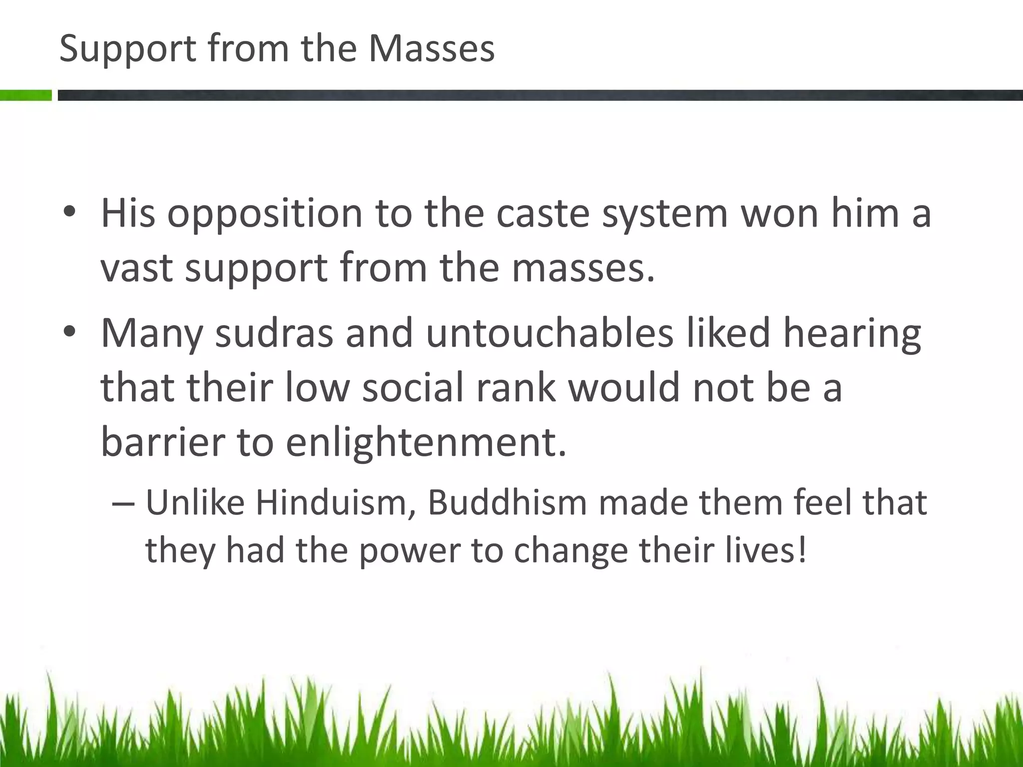 Support from the Masses

• His opposition to the caste system won him a
vast support from the masses.
• Many sudras and untouchables liked hearing
that their low social rank would not be a
barrier to enlightenment.
– Unlike Hinduism, Buddhism made them feel that
they had the power to change their lives!

 
