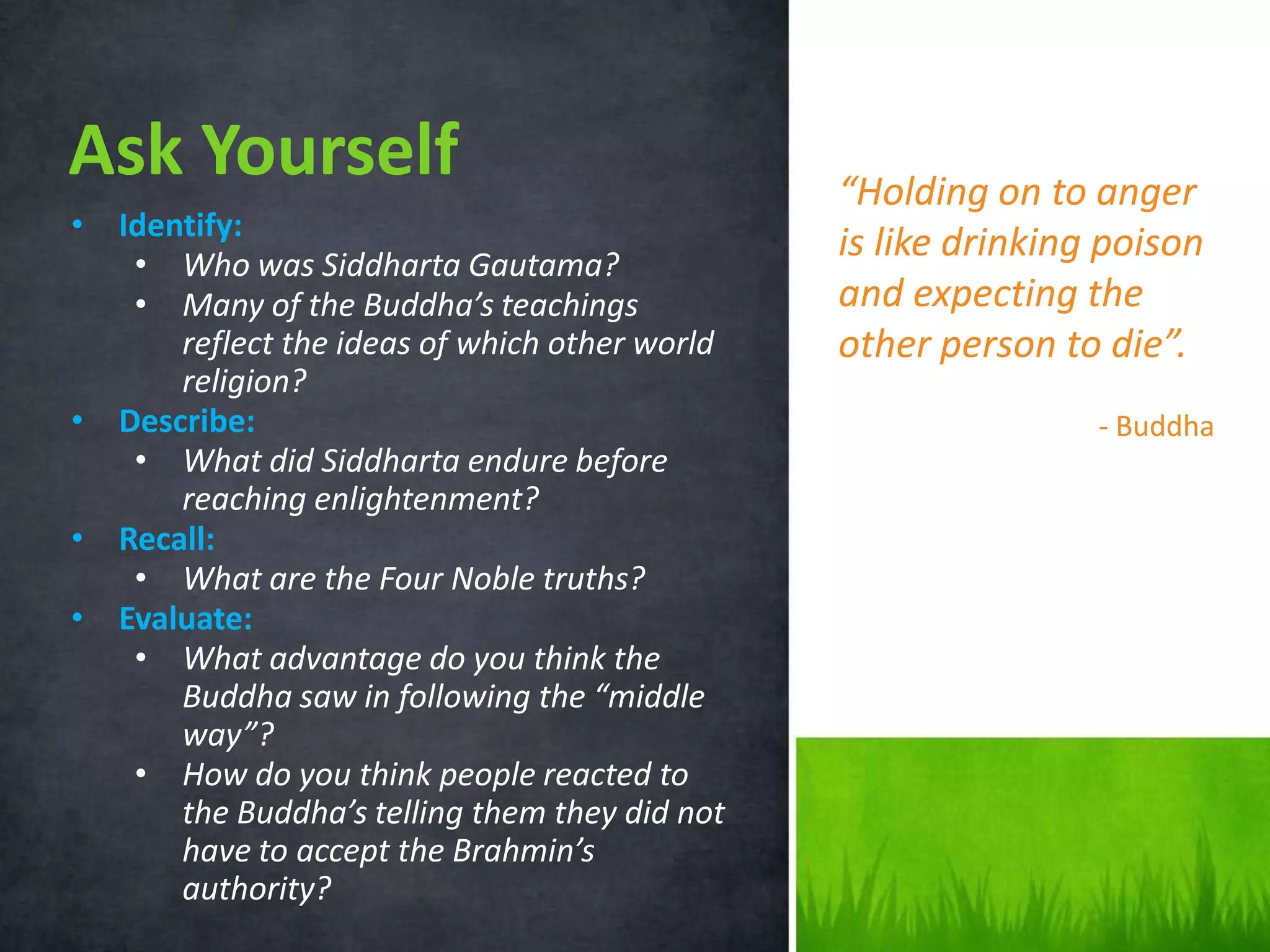 Ask Yourself
• Identify:
• Who was Siddharta Gautama?
• Many of the Buddha’s teachings
reflect the ideas of which other world
religion?
• Describe:
• What did Siddharta endure before
reaching enlightenment?
• Recall:
• What are the Four Noble truths?
• Evaluate:
• What advantage do you think the
Buddha saw in following the “middle
way”?
• How do you think people reacted to
the Buddha’s telling them they did not
have to accept the Brahmin’s
authority?

“Holding on to anger
is like drinking poison
and expecting the
other person to die”.
- Buddha

 