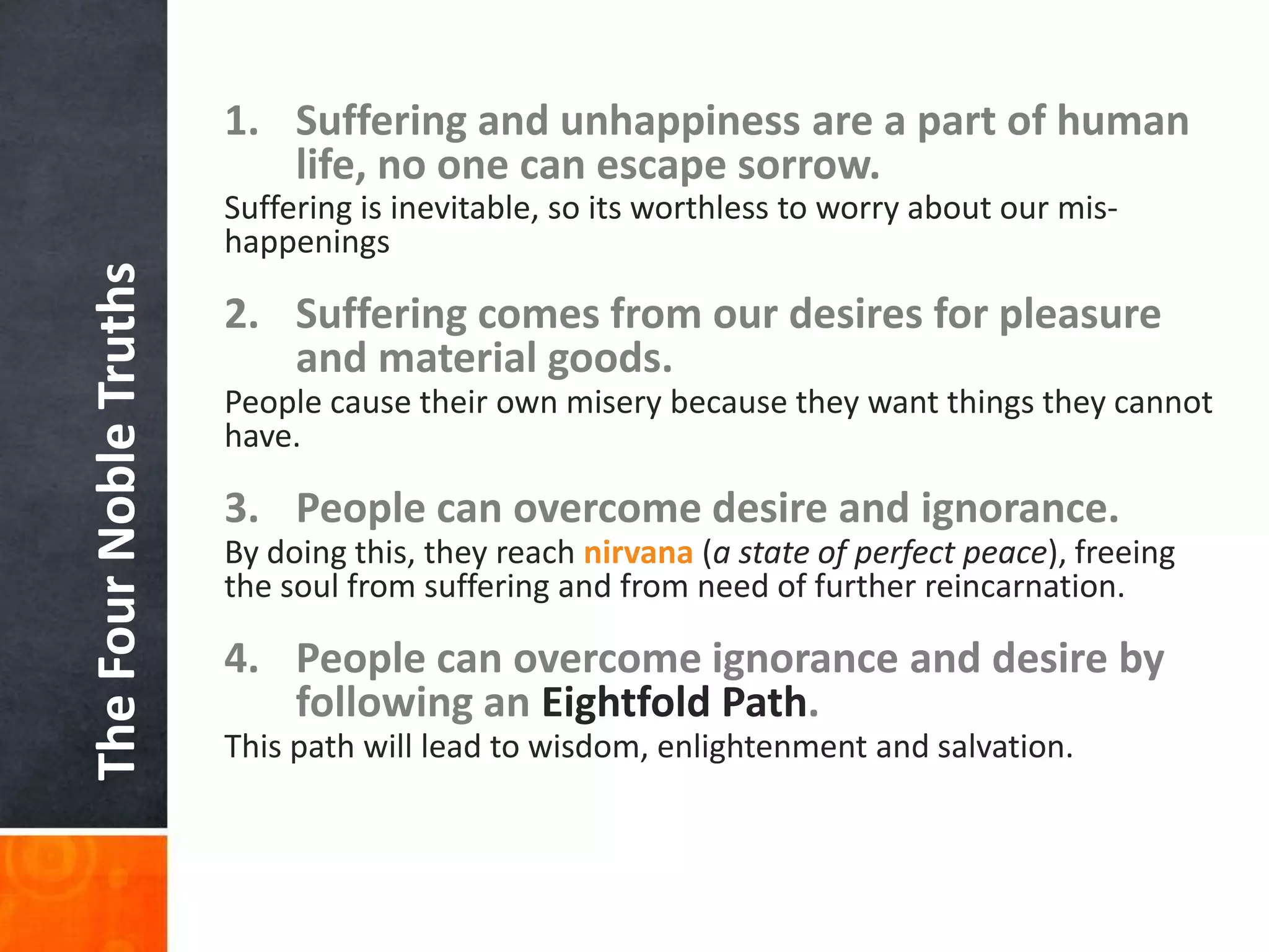 1. Suffering and unhappiness are a part of human
life, no one can escape sorrow.

The Four Noble Truths

Suffering is inevitable, so its worthless to worry about our mishappenings

2. Suffering comes from our desires for pleasure
and material goods.
People cause their own misery because they want things they cannot
have.

3. People can overcome desire and ignorance.
By doing this, they reach nirvana (a state of perfect peace), freeing
the soul from suffering and from need of further reincarnation.

4. People can overcome ignorance and desire by
following an Eightfold Path.
This path will lead to wisdom, enlightenment and salvation.

 