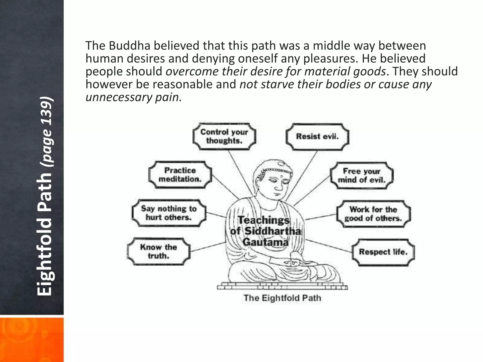 Eightfold Path (page 139)

The Buddha believed that this path was a middle way between
human desires and denying oneself any pleasures. He believed
people should overcome their desire for material goods. They should
however be reasonable and not starve their bodies or cause any
unnecessary pain.

 