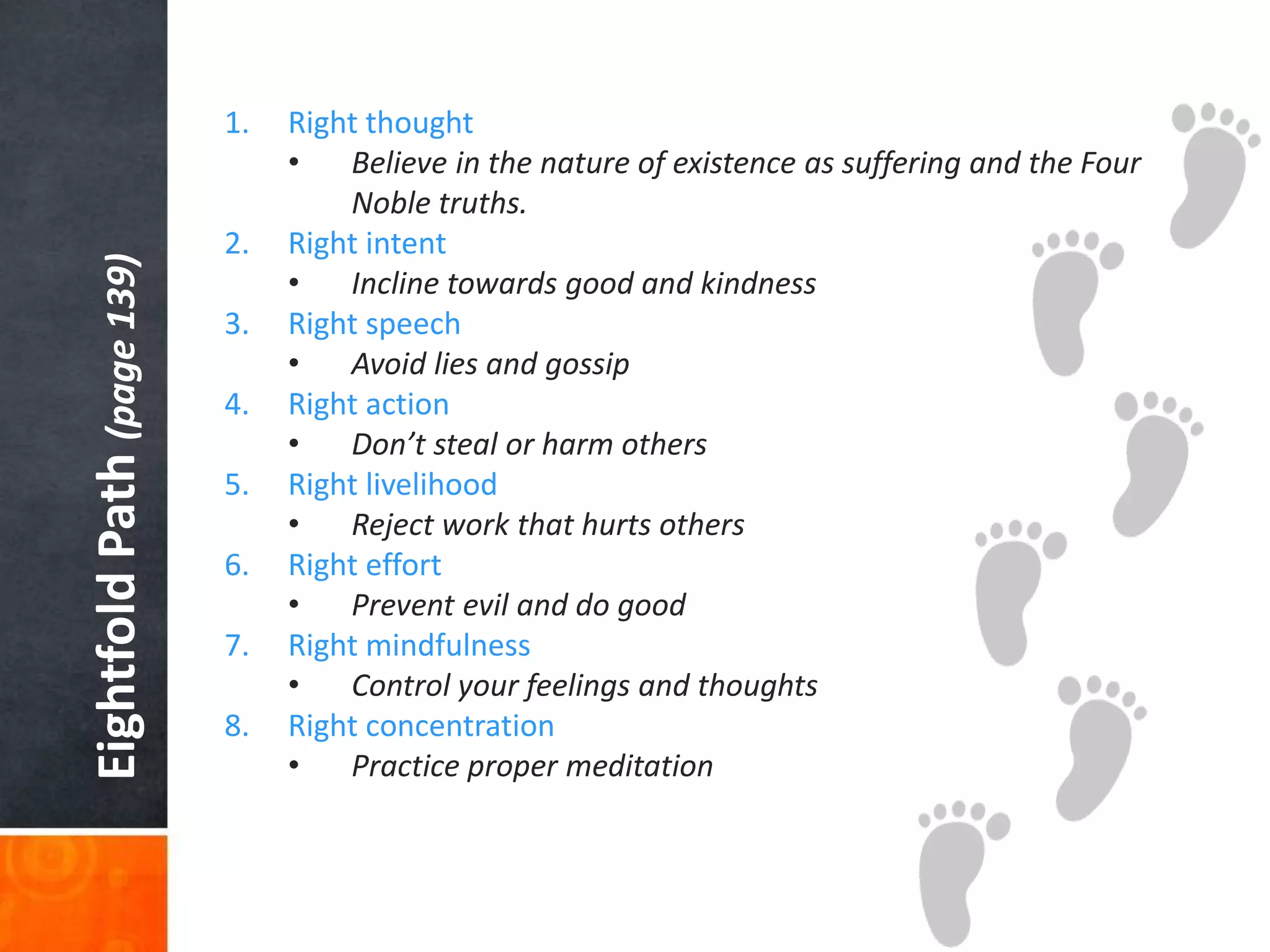 Eightfold Path (page 139)

1.

2.

3.
4.
5.
6.
7.
8.

Right thought
•
Believe in the nature of existence as suffering and the Four
Noble truths.
Right intent
•
Incline towards good and kindness
Right speech
•
Avoid lies and gossip
Right action
•
Don’t steal or harm others
Right livelihood
•
Reject work that hurts others
Right effort
•
Prevent evil and do good
Right mindfulness
•
Control your feelings and thoughts
Right concentration
•
Practice proper meditation

 