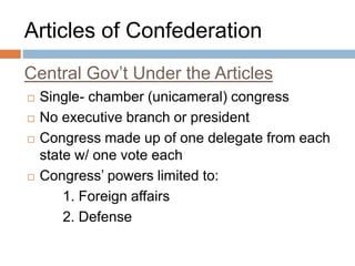 Central Gov’t Under the Articles
 Single- chamber (unicameral) congress
 No executive branch or president
 Congress made up of one delegate from each
state w/ one vote each
 Congress’ powers limited to:
1. Foreign affairs
2. Defense
Articles of Confederation
 