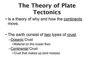 The Theory of Plate
           Tectonics
• Is a theory of why and how the continents
  move.

• The earth consist of two types of crust.
 –Oceanic Crust
   • Material on the ocean floor
 –Continental Crust
   • Crust that makes up land masses
 