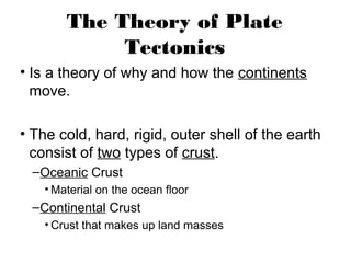 The Theory of Plate
             Tectonics
• Is a theory of why and how the continents
  move.

• The cold, hard, rigid, outer shell of the earth
  consist of two types of crust.
  – Oceanic Crust
    • Material on the ocean floor
  – Continental Crust
    • Crust that makes up land masses
 