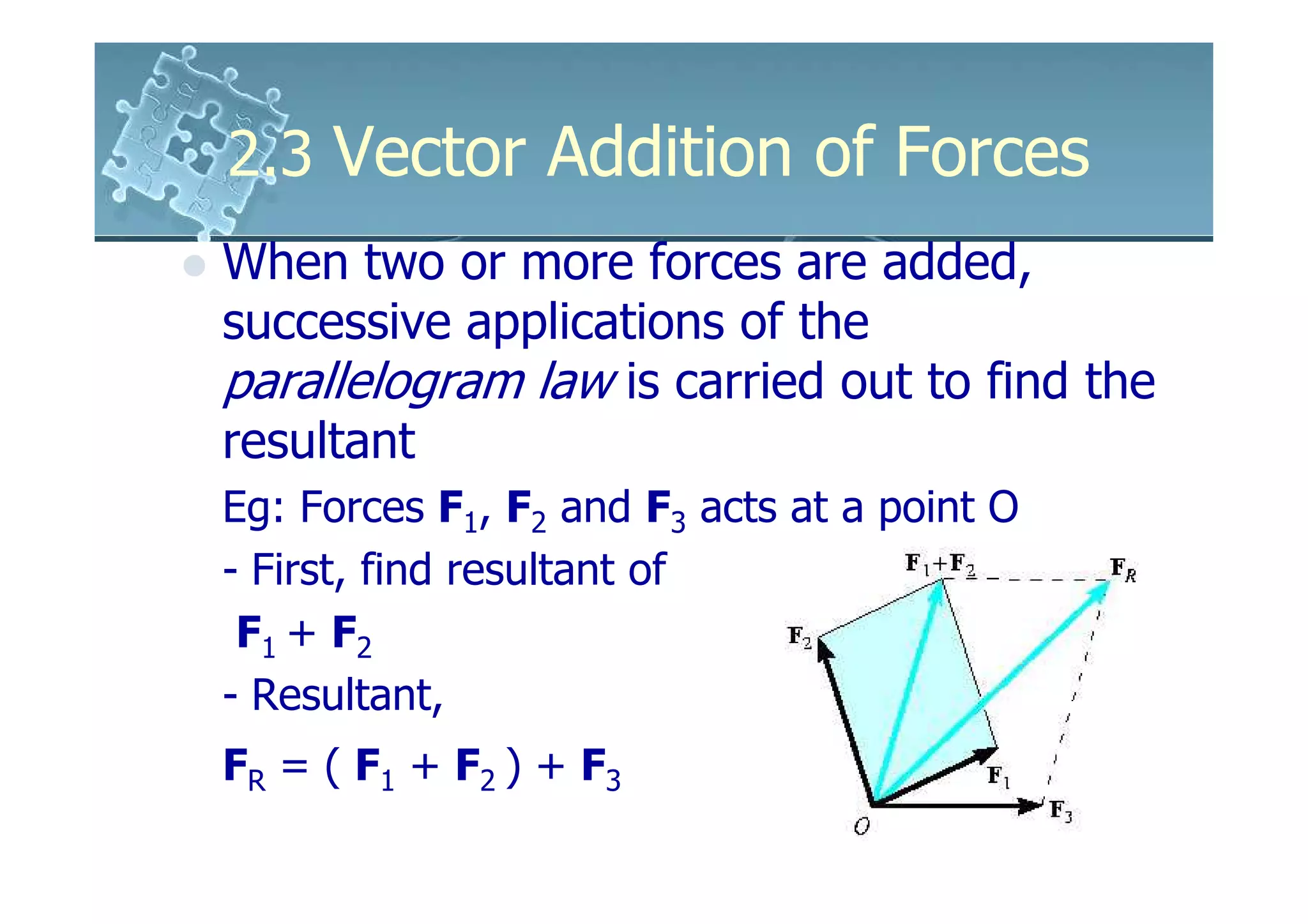 2.3 Vector Addition of Forces
When two or more forces are added,
successive applications of the
parallelogram law is carried out to find the
resultant
Eg: Forces F1, F2 and F3 acts at a point O
- First, find resultant of
 F1 + F2
- Resultant,
FR = ( F1 + F2 ) + F3
 