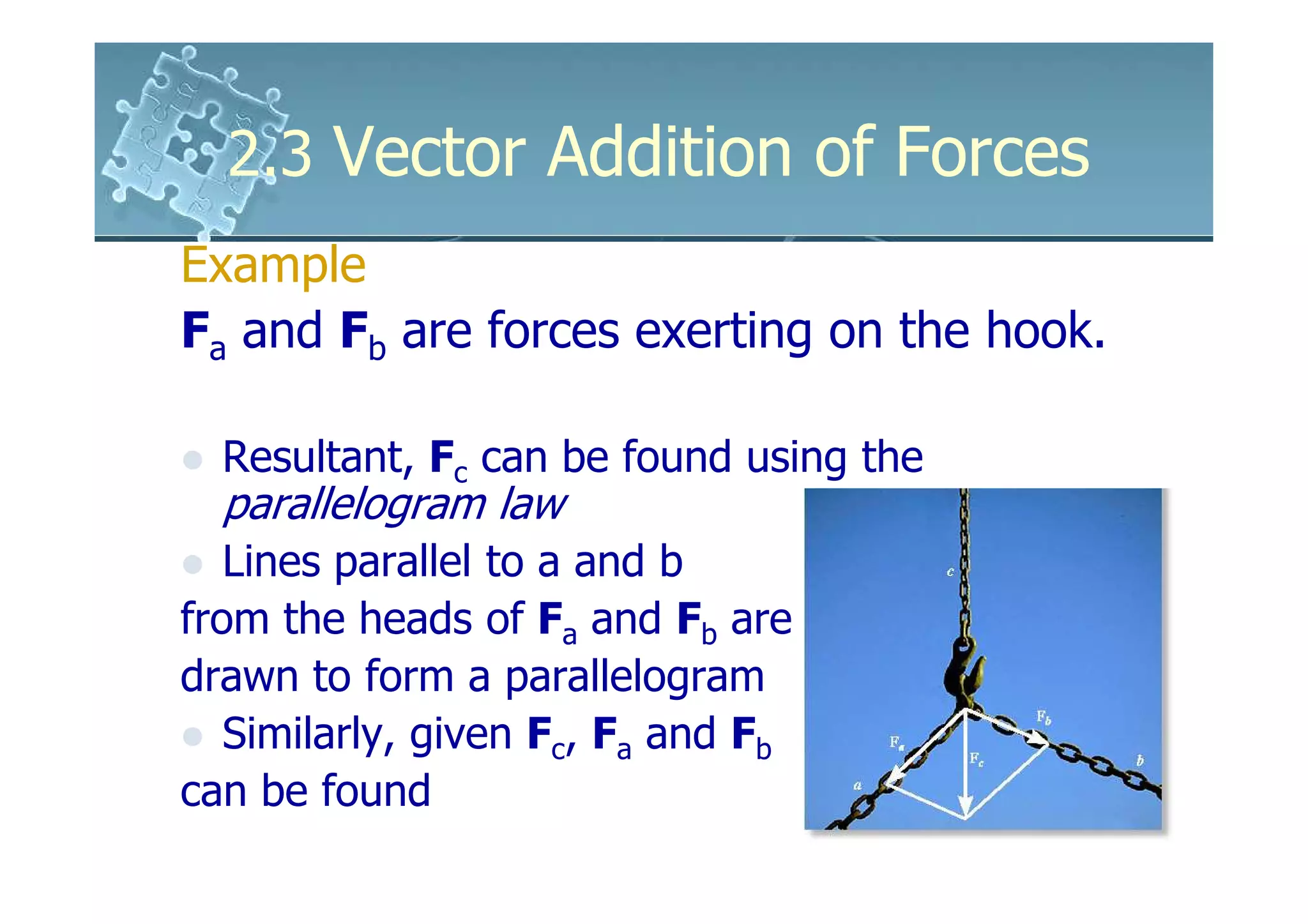 2.3 Vector Addition of Forces
Example
Fa and Fb are forces exerting on the hook.

  Resultant, Fc can be found using the
  parallelogram law
   Lines parallel to a and b
from the heads of Fa and Fb are
drawn to form a parallelogram
   Similarly, given Fc, Fa and Fb
can be found
 