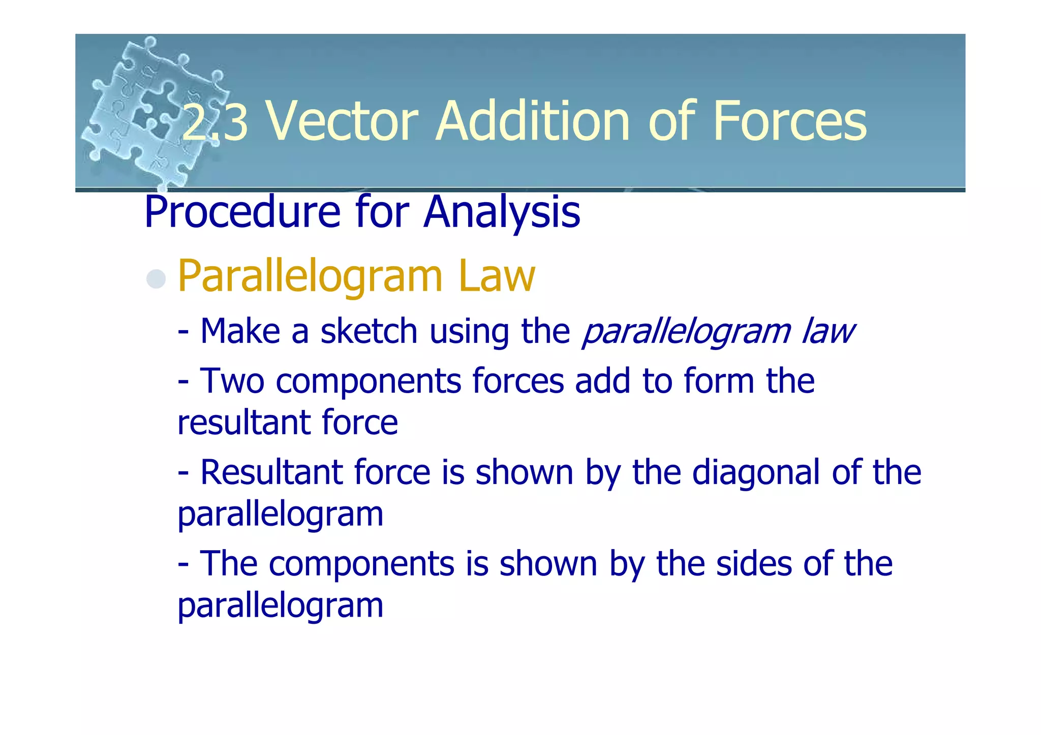 2.3 Vector Addition of Forces
Procedure for Analysis
  Parallelogram Law
 - Make a sketch using the parallelogram law
 - Two components forces add to form the
 resultant force
 - Resultant force is shown by the diagonal of the
 parallelogram
 - The components is shown by the sides of the
 parallelogram
 