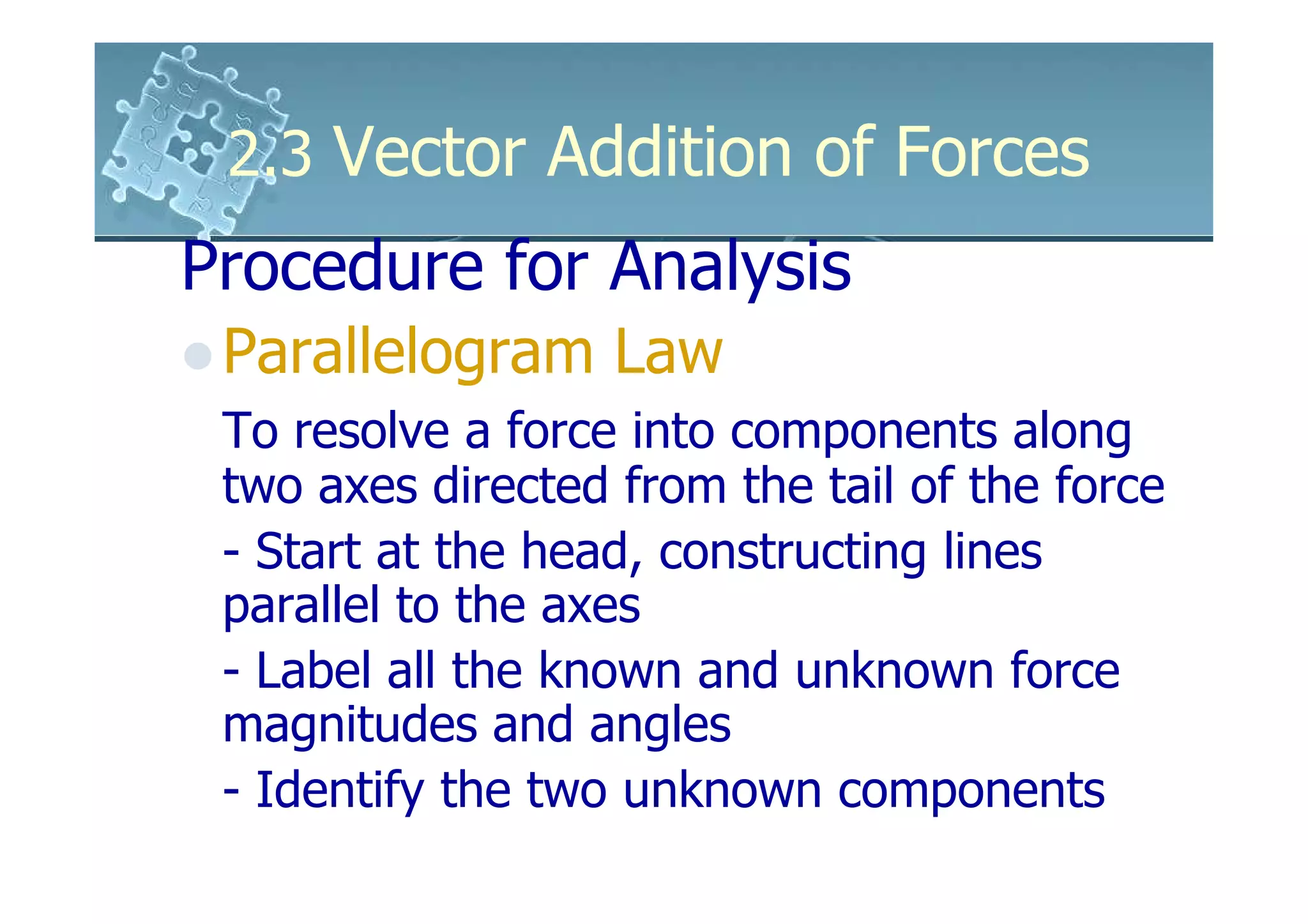 2.3 Vector Addition of Forces
Procedure for Analysis
 Parallelogram Law
 To resolve a force into components along
 two axes directed from the tail of the force
 - Start at the head, constructing lines
 parallel to the axes
 - Label all the known and unknown force
 magnitudes and angles
 - Identify the two unknown components
 