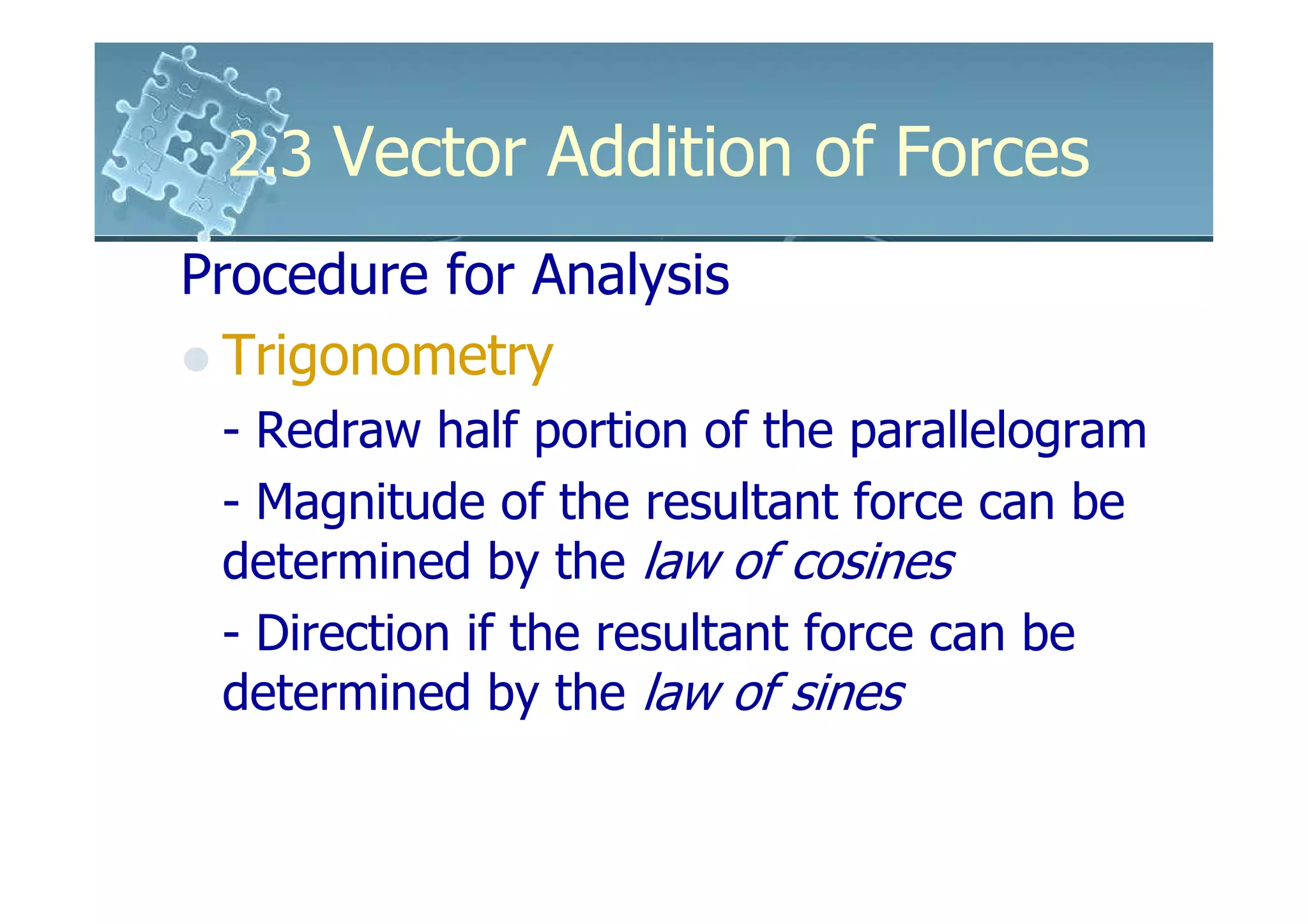 2.3 Vector Addition of Forces
Procedure for Analysis
  Trigonometry
 - Redraw half portion of the parallelogram
 - Magnitude of the resultant force can be
 determined by the law of cosines
 - Direction if the resultant force can be
 determined by the law of sines
 