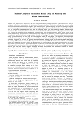 Transactions on Control, Automation and Systems Engineering Vol. 2, No. 4, December, 2000 285
1)I. Introduction
1. Motivations and applications
During the entire process of human-computer interface
design, the objective is to achieve a more natural way of
communication between the human and the computer.
Recent advances have given rise to a number of novel
human-computer interaction (HCI) multimedia systems, with
the capability to process speech (Rabiner et al., 1993),
gestures, etc. Multimedia interface research is an essential
component of human-computer interaction (Sharma et al.,
1998), covering issues that include:
How can human-computer interaction be made clearer
and more efficient?
How can interfaces offer better support for their users'
tasks, plans, and goals?
How can information be presented more effectively?
How can the design and implementation of good
interfaces be made easier?
In face-to-face conversations, humans frequently use
dedicated gestures (e.g. the index finger points at an object),
parallel to verbal descriptions for referent identification.
Such multimedia forms of communication are of great
importance for intelligent interfaces (Sullivan and Tyler,
1991) and they can improve human interactions with
computers and machines, because they simplify and speed
Manuscript received: June 27, 2000., Accepted: Nov. 6, 2000.
Hui Sha: Tellabs, Lisle, Illinois U.S.A.
Arvin Agah: Department of Electrical Engineering and Computer
Science The University of Kansas, Lawrence, Kansas 66045 U.S.A.
* All correspondence should be addressed to Arvin Agah.
* Work performed while Hui Sha was at the University of Kansas.
※ This work was supported in parts by a grant from The University
of Kansas General Research Fund (KU GRF) of Summer 2000.
up reference to objects in a visual context. The reason is the
fact that such models are necessary prerequisites in order
for a system to be capable of exhibiting a wide range of
intelligent and cooperative dialogue behaviors. These models
are required for identifying the location to which the
dialogue partner is referring. Analogously, in HCI area, it
means that the computer is required to identify the location
to which the human user is referring. Successful
embodiment of these modalities into an interface has the
potential of easing the HCI bottleneck (Pavlovic et al.,
1997) that has become noticeable with the advances in
computing and communication. It has also become
increasingly evident that the difficulties encountered in the
analysis and interpretation of individual sensing modalities
may be overcome by integrating them into a multimedia
human-computer interface. Therefore, it is important to
incorporate naturalness in the design of interfaces, with the
capability of handling continuous natural gesture and speech
inputs. The use of features from both speech and hand
gesture results in a multimedia interface where different
forms of media complement each other in a more human
and natural communication style.
The interface program reported on in this paper allows a
human user to operate and control a pan/tilt camera
completely, by only speaking a natural language and using
hand gestures. In terms of ease of use, efficiency, and
user-friendliness, the interface system can provide an ideal
way to communicate with the computer. The multimedia
interface system can be expanded to other application areas;
for example, a user can use this interface technology to
command a robot to move to a specific location to perform
certain tasks for the user. Video-conferencing is now
Human-Computer Interaction Based Only on Auditory and
Visual Information
Hui Sha and Arvin Agah
Abstract: One of the research objectives in the area of multimedia human-computer interaction is the application of artificial
intelligence and robotics technologies to the development of computer interfaces. This involves utilizing many forms of media,
integrating speech input, natural language, graphics, hand pointing gestures, and other methods for interactive dialogues. Although
current human-computer communication methods include computer keyboards, mice, and other traditional devices, the two basic
ways by which people communicate with each other are voice and gesture. This paper reports on research focusing on the
development of an intelligent multimedia interface system modeled based on the manner in which people communicate. This
work explores the interaction between humans and computers based only on the processing of speech (words uttered by the
person) and processing of images (hand pointing gestures). The purpose of the interface is to control a pan/tilt camera to point
it to a location specified by the user through utterance of words and pointing of the hand. The system utilizes another stationary
camera to capture images of the user's hand and a microphone to capture the user's words. Upon processing of the images and
sounds, the system responds by pointing the camera. Initially, the interface uses hand pointing to locate the general position
which user is referring to, and then the interface uses voice command provided by user to fine-tune the location, and change
the zooming of the camera, if requested. The image of the location is captured by the pan/tilt camera and sent to a color TV
monitor to be displayed. This type of system has applications in tele-conferencing and other remote operations, where the system
must respond to a user's command, in a manner similar to how the user would communicate with another person. The advantage
of this approach is the elimination of the traditional input devices that the user must utilize in order to control a pan/tilt camera,
replacing them with more "natural" means of interaction. A number of experiments were performed to evaluate the interface
system with respect to its accuracy, efficiency, reliability, and limitation.
Keywords: Human-computer interactions, intelligent interfaces, multimedia systems, speech processing, image processing
 