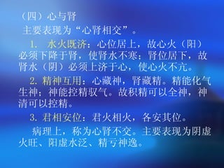 （四）心与肾 主要表现为 “ 心肾相交 ” 。   1.  水火既济 ：心位居上，故心火（阳）必须下降于肾，使肾水不寒；肾位居下，故肾水（阴）必须上济于心，使心火不亢。   2. 精神互用 ：心藏神，肾藏精。精能化气生神；神能控精驭气。故积精可以全神，神清可以控精。   3. 君相安位 ：君火相火，各安其位。   病理上，称为心肾不交。主要表现为阴虚火旺、阳虚水泛、精亏神逸。  