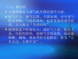 （六）肺与肝 主要体现在人体气机升降的调节方面。 肝气左升，肺气右降，升降协调，对全身气机的调畅，气血的调和，起着重要的调节作用，古人称为 “ 龙虎回环 ” 。 病理状态下肝郁化火，或肝气上逆，肝火上炎，可耗伤肺阴，使肺气不得肃降，而出现咳嗽、胸痛、咯血等肝火犯肺证，称为 “ 左升太过，右降不及 ” 。   
