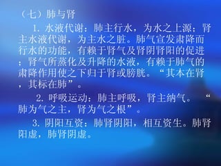（七）肺与肾 1. 水液代谢 ：肺主行水，为水之上源；肾主水液代谢，为主水之脏。肺气宣发肃降而行水的功能，有赖于肾气及肾阴肾阳的促进；肾气所蒸化及升降的水液，有赖于肺气的肃降作用使之下归于肾或膀胱。 “ 其本在肾，其标在肺 ” 。 2. 呼吸运动 ：肺主呼吸，肾主纳气。   “ 肺为气之主，肾为气之根 ” 。 3. 阴阳互资 ：肺肾阴阳，相互资生。肺肾阳虚，肺肾阴虚。   
