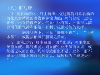 （八）肝与脾 1. 饮食物消化 ：肝主疏泄，促进脾胃对饮食物的消化及对精微的吸收和转输功能；脾气健旺，运化正常，水谷精微充足，气血生化有源，肝体得以濡养而使肝气冲和条达，有利于疏泄功能的发挥。   病理状态下，可见“肝脾不调”、   “土壅木郁”，或湿热郁蒸肝胆而见黄疸。   2. 血液运行 ：肝主藏血，调节血量；脾主生血，统摄血液。脾气虚弱，则血液生化无源而血虚，或统摄无权而出血，均可导致肝血不足。此外，肝不藏血也与脾不统血同时并见，临床称为“藏统失司”。   