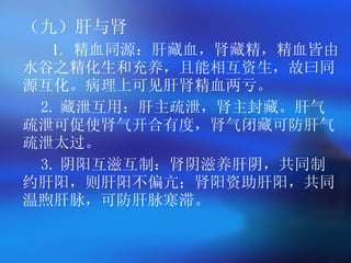 （九）肝与肾  1.  精血同源：肝藏血，肾藏精，精血皆由水谷之精化生和充养，且能相互资生，故曰同源互化。病理上可见肝肾精血两亏。   2. 藏泄互用：肝主疏泄，肾主封藏。肝气疏泄可促使肾气开合有度，肾气闭藏可防肝气疏泄太过。   3. 阴阳互滋互制：肾阴滋养肝阴，共同制约肝阳，则肝阳不偏亢；肾阳资助肝阳，共同温煦肝脉，可防肝脉寒滞。   