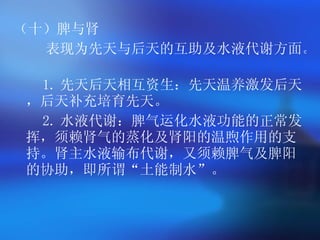（十）脾与肾 表现为先天与后天的互助及水液代谢方面。   1. 先天后天相互资生：先天温养激发后天，后天补充培育先天。   2. 水液代谢：脾气运化水液功能的正常发挥，须赖肾气的蒸化及肾阳的温煦作用的支持。肾主水液输布代谢，又须赖脾气及脾阳的协助，即所谓 “ 土能制水 ” 。   