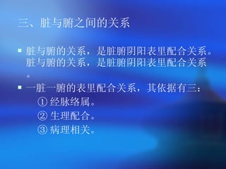 三、脏与腑之间的关系 脏与腑的关系，是脏腑阴阳表里配合关系。脏与腑的关系，是脏腑阴阳表里配合关系。 一脏一腑的表里配合关系，其依据有三： ① 经脉络属。 ② 生理配合。 ③ 病理相关。   