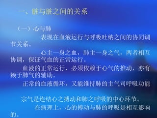 一、脏与脏之间的关系 （一）心与肺 表现在血液运行与呼吸吐纳之间的协同调节关系。 心主一身之血，肺主一身之气，两者相互协调，保证气血的正常运行。   血液的正常运行，必须依赖于心气的推动，亦有赖于肺气的辅助。   正常的血液循环，又能维持肺的主气司呼吸功能。   宗气是连结心之搏动和肺之呼吸的中心环节。 在病理上，心的搏动与肺的呼吸是相互影响的。 