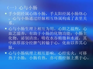 （一）心与小肠 手少阴经属心络小肠，手太阳经属小肠络心，心与小肠通过经脉相互络属构成了表里关系。 心与小肠生理上相互为用。心阳之温煦，心血之濡养，有助于小肠的化物功能；小肠主化物，泌别清浊，吸收水谷精微和水液，其中浓厚部分经脾气转输于心，化血以养其心脉。 心与小肠病理上相互影响。心经实火，可移热于小肠；小肠有热，亦可循经脉上熏于心。  