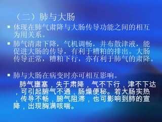 （二）肺与大肠 体现在肺气肃降与大肠传导功能之间的相互为用关系。 肺气清肃下降，气机调畅，并布散津液，能促进大肠的传导，有利于糟粕的排出。大肠传导正常，糟粕下行，亦有利于肺气的肃降。  肺与大肠在病变时亦可相互影响。 肺气壅塞，失于肃降，气不下行，津不下达，可引起腑气不通，肠燥便秘。若大肠实热，传导不畅，腑气阻滞，也可影响到肺的宣降，出现胸满咳喘。 
