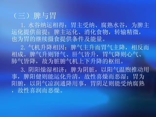 （三）脾与胃 1. 水谷纳运相得：胃主受纳、腐熟水谷，为脾主运化提供前提；脾主运化、消化食物，转输精微，也为胃的继续摄食提供条件及能量。  2. 气机升降相因：脾气主升而胃气主降，相反而相成。脾气升则肾气、肝气皆升，胃气降则心气、肺气皆降，故为脏腑气机上下升降的枢纽。  3. 阴阳燥湿相济：脾为阴脏，以阳气温煦推动用事，脾阳健则能运化升清，故性喜燥而恶湿；胃为阳腑，以阴气凉润通降用事，胃阴足则能受纳腐熟，故性喜润而恶燥。  