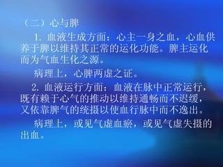 （二）心与脾 1.  血液生成方面：心主一身之血，心血供养于脾以维持其正常的运化功能。脾主运化而为气血生化之源。 病理上，心脾两虚之证。 2. 血液运行方面：血液在脉中正常运行，既有赖于心气的推动以维持通畅而不迟缓，又依靠脾气的统摄以使血行脉中而不逸出。 病理上，或见气虚血瘀，或见气虚失摄的出血。   