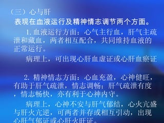 （三）心与肝 表现在血液运行及精神情志调节两个方面。 1. 血液运行方面：心气主行血，肝气主疏泄和藏血，两者相互配合，共同维持血液的正常运行。  病理上，可出现心肝血虚证或心肝血瘀证。  2. 精神情志方面：心血充盈，心神健旺，有助于肝气疏泄，情志调畅；肝气疏泄有度，情志畅快，亦有利于心神内守。 病理上，心神不安与肝气郁结，心火亢盛与肝火亢逆，可两者并存或相互引动，出现心肝气郁证或心肝火旺证。  