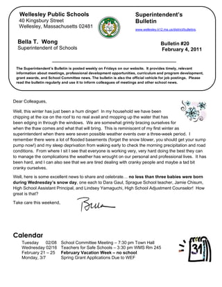 Wellesley Public Schools                                          Superintendent’s
   40 Kingsbury Street                                               Bulletin
   Wellesley, Massachusetts 02481
                                                                     www.wellesley.k12.ma.us/district/bulletins.



  Bella T. Wong                                                                       Bulletin #20
  Superintendent of Schools                                                           February 4, 2011


 The Superintendent’s Bulletin is posted weekly on Fridays on our website. It provides timely, relevant
 information about meetings, professional development opportunities, curriculum and program development,
 grant awards, and School Committee news. The bulletin is also the official vehicle for job postings. Please
 read the bulletin regularly and use it to inform colleagues of meetings and other school news.




Dear Colleagues,

Well, this winter has just been a hum dinger! In my household we have been
chipping at the ice on the roof to no real avail and mopping up the water that has
been edging in through the windows. We are somewhat grimly bracing ourselves for
when the thaw comes and what that will bring. This is reminiscent of my first winter as
superintendent when there were seven possible weather events over a three-week period. I
remember there were a lot of flooded basements (forget the snow blower, you should get your sump
pump now!) and my sleep deprivation from waking early to check the morning precipitation and road
conditions. From where I sit I see that everyone is working very, very hard doing the best they can
to manage the complications the weather has wrought on our personal and professional lives. It has
been hard, and I can also see that we are tired dealing with cranky people and maybe a tad bit
cranky ourselves.

Well, here is some excellent news to share and celebrate… no less than three babies were born
during Wednesday’s snow day, one each to Dara Gaul, Sprague School teacher, Jamie Chisum,
High School Assistant Principal, and Lindsey Yamaguchi, High School Adjustment Counselor! How
great is that?

Take care this weekend,




Calendar
    Tuesday    02/08      School Committee Meeting – 7:30 pm Town Hall
    Wednesday 02/16       Teachers for Safe Schools – 3:30 pm WMS Rm 245
    February 21 – 25      February Vacation Week – no school
    Monday, 3/7           Spring Grant Applications Due to WEF
 