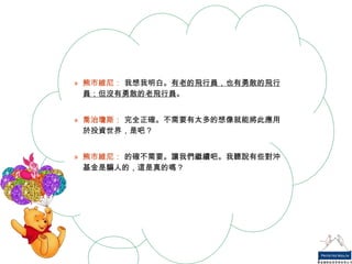 熊市維尼：  我想我明白。 有老的飛行員，也有勇敢的飛行員；但沒有勇敢的老飛行員 。 喬治瓊斯：  完全正確。不需要有太多的想像就能將此應用於投資世界，是吧？ 熊市維尼：  的確不需要。讓我們繼續吧。我聽說有些對沖基金是騙人的，這是真的嗎？ 