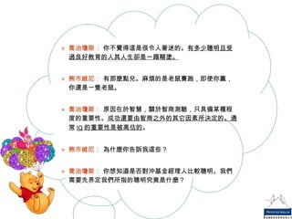 喬治瓊斯：  你不覺得這是很令人著迷的。 有多少聰明且受過良好教育的人其人生卻是一蹋糊塗。 熊市維尼：  有那麼點兒。麻煩的是老鼠賽跑，即使你贏，你還是一隻老鼠。 喬治瓊斯：  原因在於智慧，關於智商測驗，只具備某種程度的重要性。 成功還要由智商之外的其它因素所決定的。通常 IQ 的重要性是被高估的 。 熊市維尼：  為什麼你告訴我這些？ 喬治瓊斯：  你想知道是否對沖基金經理人比較聰明。我們需要先界定我們所指的聰明究竟是什麼？ 