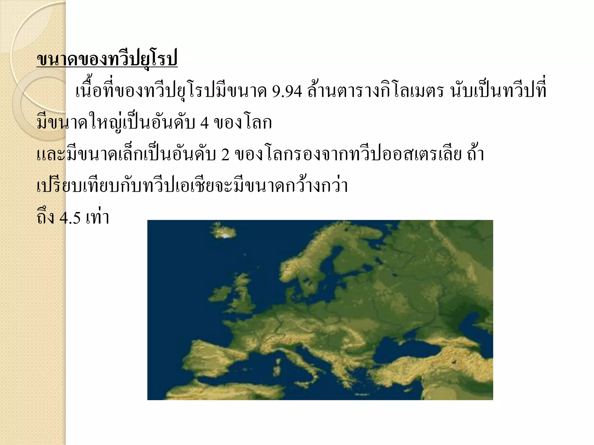 ขนาดของทวีปยุโรป
      เนื้อที่ของทวีปยุโรปมีขนาด 9.94 ล้านตารางกิโลเมตร นับเป็ นทวีปที่
มีขนาดใหญ่เป็ นอันดับ 4 ของโลก
และมีขนาดเล็กเป็ นอันดับ 2 ของโลกรองจากทวีปออสเตรเลีย ถ้า
เปรี ยบเทียบกับทวีปเอเชียจะมีขนาดกว้างกว่า
ถึง 4.5 เท่า
 