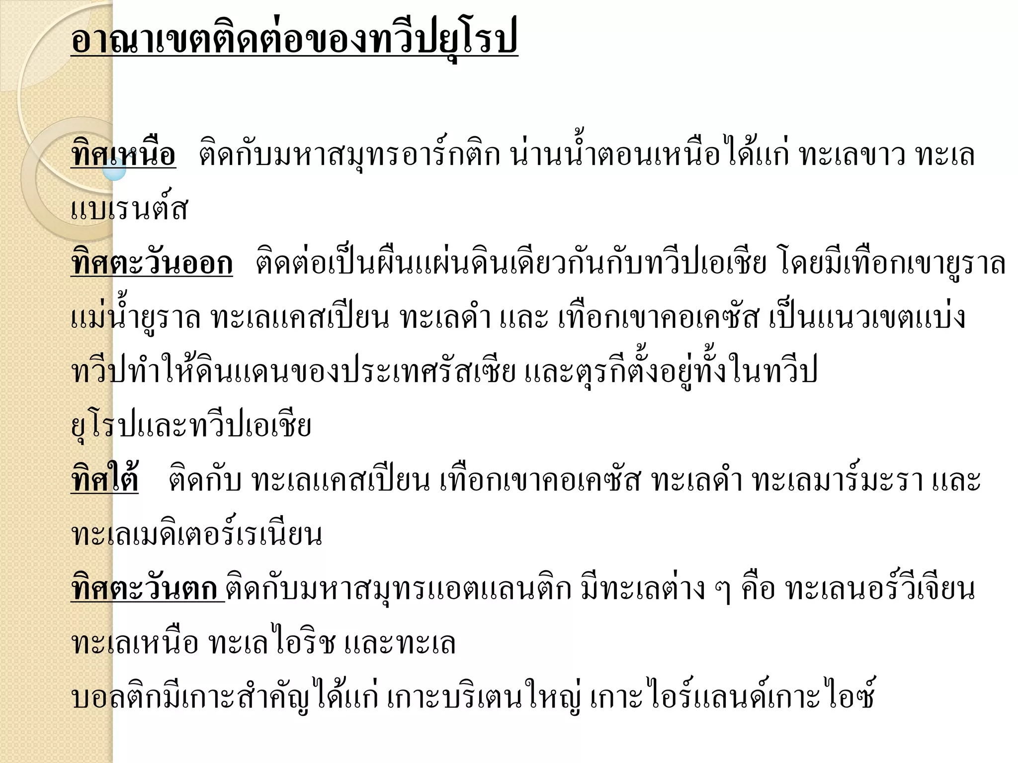 อาณาเขตติดต่ อของทวีปยุโรป
ทิศเหนือ ติดกับมหาสมุทรอาร์กติก น่านน้ าตอนเหนือได้แก่ ทะเลขาว ทะเล
แบเรนต์ส
ทิศตะวันออก ติดต่อเป็ นผืนแผ่นดินเดียวกันกับทวีปเอเชีย โดยมีเทือกเขายูราล
แม่น้ ายูราล ทะเลแคสเปี ยน ทะเลดา และ เทือกเขาคอเคซัส เป็ นแนวเขตแบ่ง
                                             ั ่ ั
ทวีปทาให้ดินแดนของประเทศรัสเซีย และตุรกีต้ งอยูท้ งในทวีป
ยุโรปและทวีปเอเชีย
ทิศใต้ ติดกับ ทะเลแคสเปี ยน เทือกเขาคอเคซัส ทะเลดา ทะเลมาร์มะรา และ
ทะเลเมดิเตอร์เรเนียน
ทิศตะวันตก ติดกับมหาสมุทรแอตแลนติก มีทะเลต่าง ๆ คือ ทะเลนอร์วีเจียน
ทะเลเหนือ ทะเลไอริ ช และทะเล
บอลติกมีเกาะสาคัญได้แก่ เกาะบริ เตนใหญ่ เกาะไอร์แลนด์เกาะไอซ์
 