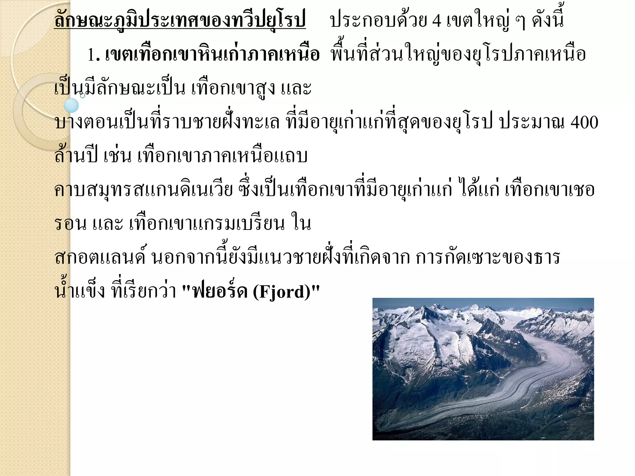 ลักษณะภูมิประเทศของทวีปยุโรป ประกอบด้วย 4 เขตใหญ่ ๆ ดังนี้
     1. เขตเทือกเขาหินเก่าภาคเหนือ พื้นที่ส่วนใหญ่ของยุโรปภาคเหนือ
เป็ นมีลกษณะเป็ น เทือกเขาสูง และ
         ั
บางตอนเป็ นที่ราบชายฝั่งทะเล ที่มีอายุเก่าแก่ที่สุดของยุโรป ประมาณ 400
ล้านปี เช่น เทือกเขาภาคเหนือแถบ
คาบสมุทรสแกนดิเนเวีย ซึ่งเป็ นเทือกเขาที่มีอายุเก่าแก่ ได้แก่ เทือกเขาเชอ
รอน และ เทือกเขาแกรมเบรี ยน ใน
สกอตแลนด์ นอกจากนี้ยงมีแนวชายฝั่งที่เกิดจาก การกัดเซาะของธาร
                             ั
น้ าแข็ง ที่เรี ยกว่า "ฟยอร์ ด (Fjord)"
 