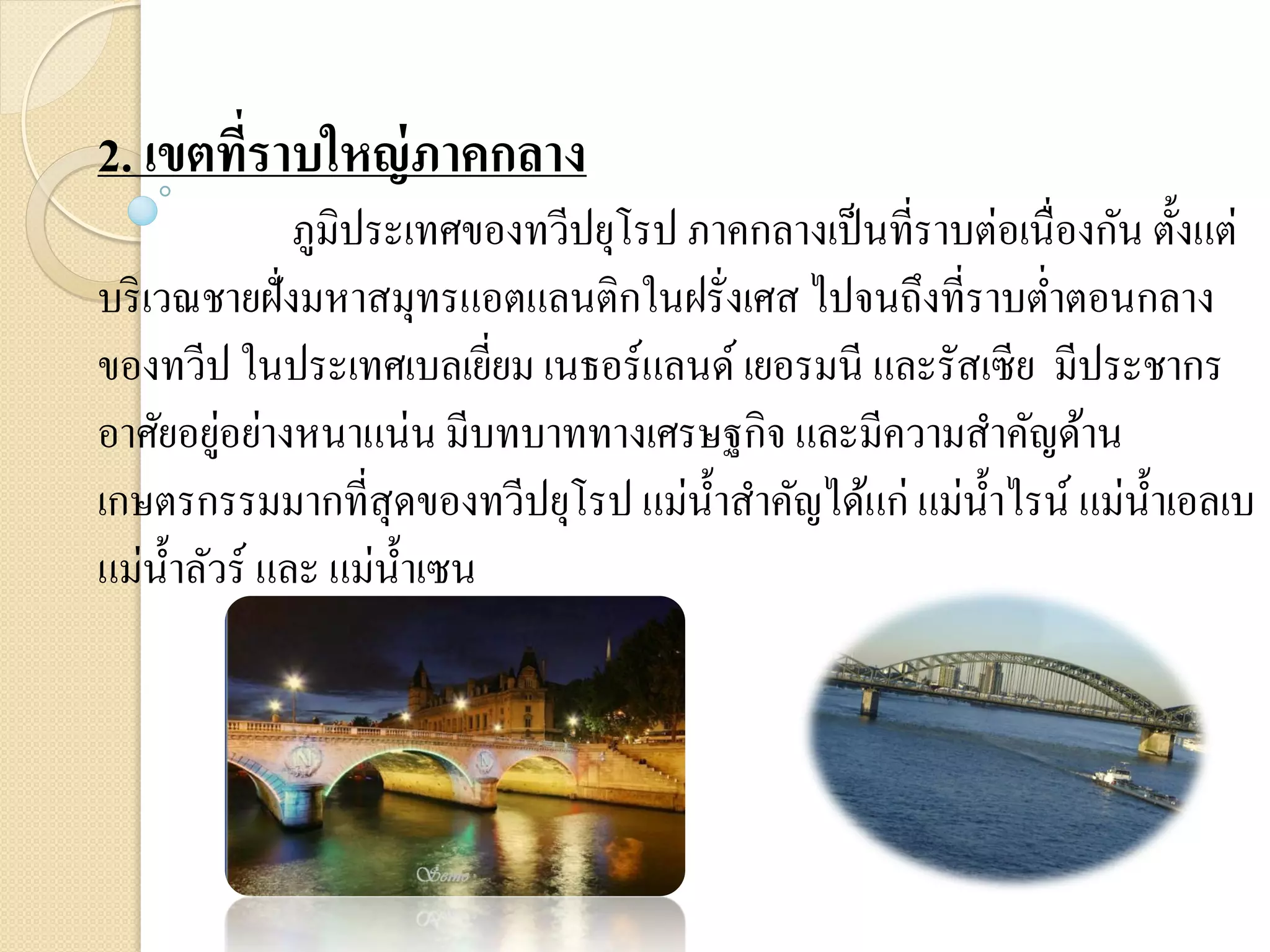 2. เขตที่ราบใหญ่ ภาคกลาง
               ภูมิประเทศของทวีปยุโรป ภาคกลางเป็ นที่ราบต่อเนื่องกัน ตั้งแต่
บริ เวณชายฝั่งมหาสมุทรแอตแลนติกในฝรั่งเศส ไปจนถึงที่ราบต่าตอนกลาง
ของทวีป ในประเทศเบลเยียม เนธอร์แลนด์ เยอรมนี และรัสเซีย มีประชากร
                            ่
          ่
อาศัยอยูอย่างหนาแน่น มีบทบาททางเศรษฐกิจ และมีความสาคัญด้าน
เกษตรกรรมมากที่สุดของทวีปยุโรป แม่น้ าสาคัญได้แก่ แม่น้ าไรน์ แม่น้ าเอลเบ
แม่น้ าลัวร์ และ แม่น้ าเซน
 