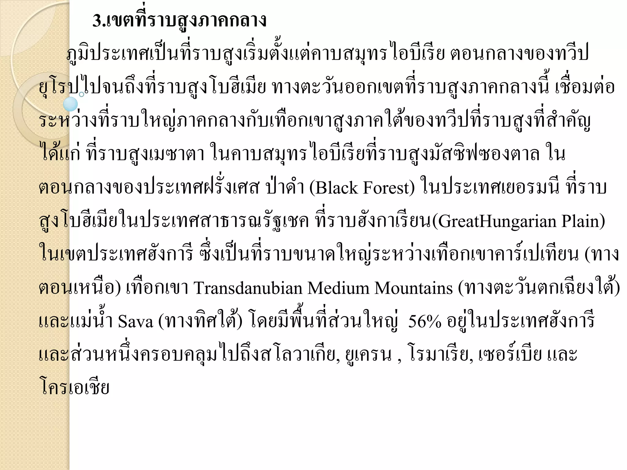 3.เขตทีราบสู งภาคกลาง
                ่
    ภูมิประเทศเป็ นที่ราบสูงเริ่ มตั้งแต่คาบสมุทรไอบีเรี ย ตอนกลางของทวีป
ยุโรปไปจนถึงที่ราบสูงโบฮีเมีย ทางตะวันออกเขตที่ราบสูงภาคกลางนี้ เชื่อมต่อ
ระหว่างที่ราบใหญ่ภาคกลางกับเทือกเขาสูงภาคใต้ของทวีปที่ราบสูงที่สาคัญ
ได้แก่ ที่ราบสูงเมซาตา ในคาบสมุทรไอบีเรี ยที่ราบสู งมัสซิฟซองตาล ใน
ตอนกลางของประเทศฝรั่งเศส ป่ าดา (Black Forest) ในประเทศเยอรมนี ที่ราบ
สูงโบฮีเมียในประเทศสาธารณรัฐเชค ที่ราบฮังกาเรี ยน(GreatHungarian Plain)
ในเขตประเทศฮังการี ซึ่งเป็ นที่ราบขนาดใหญ่ระหว่างเทือกเขาคาร์เปเทียน (ทาง
ตอนเหนือ) เทือกเขา Transdanubian Medium Mountains (ทางตะวันตกเฉียงใต้)
และแม่น้ า Sava (ทางทิศใต้) โดยมีพ้ืนที่ส่วนใหญ่ 56% อยูในประเทศฮังการี
                                                             ่
และส่ วนหนึ่งครอบคลุมไปถึงสโลวาเกีย, ยูเครน , โรมาเรี ย, เซอร์เบีย และ
โครเอเชีย
 