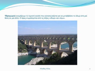 Υδραγωγείο νλνκάδνπκε ην ηερλεηό θαλάιη πνπ θαηαζθεπάδεηαη γηα λα κεηαβηβάζεη ην ύδσξ από κηα
ζέζε ζε κηα άιιε. Ο όξνο εηπκνινγείηαη από ηηο ιέμεηο «ύδσξ» θαη «άγσ».




                                       Ηλιάδης Ηλίας                                            2
 