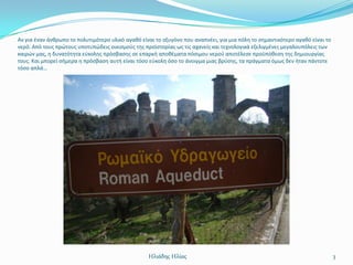 Αν για ζναν άνκρωπο το πολυτιμότερο υλικό αγακό είναι το οξυγόνο που αναπνζει, για μια πόλθ το ςθμαντικότερο αγακό είναι το
νερό. Από τουσ πρϊτουσ υποτυπϊδεισ οικιςμοφσ τθσ προϊςτορίασ ωσ τισ αχανείσ και τεχνολογικά εξελιγμζνεσ μεγαλουπόλεισ των
καιρϊν μασ, θ δυνατότθτα εφκολθσ πρόςβαςθσ ςε επαρκι αποκζματα πόςιμου νεροφ αποτζλεςε προχπόκεςθ τθσ δθμιουργίασ
τουσ. Και μπορεί ςιμερα θ πρόςβαςθ αυτι είναι τόςο εφκολθ όςο το άνοιγμα μιασ βρφςθσ, τα πράγματα όμωσ δεν ιταν πάντοτε
τόςο απλά…




                                                   Ηλιάδης Ηλίας                                                              3
 