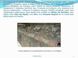 Σελ επνρή πνπ νη αξραίνη νηθηζκνί άξρηζαλ λα νξγαλώλνληαη ζε επίπεδν πόιεο, ε απιή
γεηηλίαζε κε πνηακνύο, ιίκλεο ή πεγέο έπαςε λα επαξθεί, θαη ε αλάγθε γηα δεκηνπξγία
δηθηύσλ κεηαθνξάο θαη δηαλνκήο λεξνύ άξρηζε λα γίλεηαη επηηαθηηθή πξνθεηκέλνπ λα
εμαζθαιηζηεί ε πεξαηηέξσ αλάπηπμε ηνπο. Η αλάγθε απηή νδήγεζε ζηελ θαηαζθεπή ησλ
πξώησλ πδξαγσγείσλ - ππόγεησλ ή ππέξγεησλ αγσγώλ, δειαδή, κεηαθνξάο λεξνύ. Ίρλε
πξντζηνξηθώλ πδξαγσγείσλ έρνπλ βξεζεί ζηελ θνηιάδα ηνπ Νείλοσ της Αιγύπτοσ, ζηελ
αξραία πόιε Τύρο της Σσρίας, ζηελ Κίνα, ζηελ Κεντρική Αμερική θαη ζε πνιιά άιια
αθόκε ζεκεία ηνπ θόζκνπ.




                 Τπόγεην πδξαγσγείν, πνπ θαηαζθεπάζηεθε ηνλ 6ν αηώλα π.Υ. ζηα Μέγαξα.



                                       Ηλιάδης Ηλίας                                    4
 