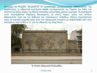 Μνινλόηη νη Ρσκαίνη ζεσξνύληαη νη κεγαιύηεξνη θαηαζθεπαζηέο πδξαγσγείσλ ηεο
Αξραηόηεηαο, ηα αδξεπηηθά ζπζηήκαηα κανάτ εμππεξεηνύζαλ ηελ Πεξζία, ηελ Ιλδία, ηελ
Αίγππην θαη άιιεο ρώξεο ηεο Μέζεο Αλαηνιήο εθαηνληάδεο ρξόληα λσξίηεξα. Σα ζπζηήκαηα
απηά πεξηιάκβαλαλ ζήξαγγεο δηαλνηγκέλεο ζε θιηηύο ιόθσλ, κέζσ ησλ νπνίσλ
δηνρεηεπόηαλ λεξό γηα ηελ άξδεπζε ηνπ ππνθείκελσλ πεδηάδσλ. Κάπσο ζπγγελέζηεξν
πξνο ηα θιαζηθά ξσκατθά έξγα ήηαλ έλα πδξαγσγείν θηηζκέλν κε αζβεζηόιηζν από ηνπο
Αζζπξίνπο πεξί ην 691 π. Υ. γηα ηελ ύδξεπζε ηεο όιεο Νηλεπί.....




                          Σν πέηξηλν πδξαγσγείν Πηνιεκαΐδαο

                                    Ηλιάδης Ηλίας                                  5
 