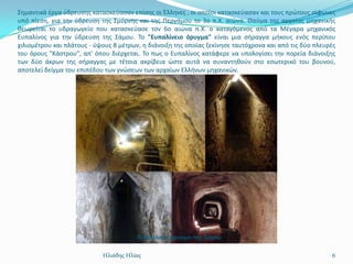 ΢θμαντικά ζργα φδρευςθσ καταςκεφαςαν επίςθσ οι Έλλθνεσ , οι οποίοι καταςκεφαςαν και τουσ πρϊτουσ ςίφωνεσ
υπό πίεςθ, για τθν φδρευςθ τθσ ΢μφρνθσ και τθσ Περγάμου το 3ο π.Χ. αιϊνα. Θαφμα τθσ αρχαίασ μθχανικισ
κεωρείται το υδραγωγείο που καταςκεφαςε τον 6ο αιϊνα π.Χ. ο καταγόμενοσ από τα Μζγαρα μθχανικόσ
Ευπαλίνοσ για τθν φδρευςθ τθσ ΢άμου. Σο "Ευπαλίνειο όρυγμα" είναι μια ςιραγγα μικουσ ενόσ περίπου
χιλιομζτρου και πλάτουσ - φψουσ 8 μζτρων, θ διάνοιξθ τθσ οποίασ ξεκίνθςε ταυτόχρονα και από τισ δφο πλευρζσ
του όρουσ "Κάςτρου", απ' όπου διζρχεται. Σο πωσ ο Ευπαλίνοσ κατάφερε να υπολογίςει τθν πορεία διάνοιξθσ
των δφο άκρων τθσ ςιραγγασ με τζτοια ακρίβεια ϊςτε αυτά να ςυναντθκοφν ςτο εςωτερικό του βουνοφ,
αποτελεί δείγμα του επιπζδου των γνϊςεων των αρχαίων Ελλινων μθχανικϊν.




                                        Εσπαλίνειο όρσγμα της Σάμοσ


                            Ηλιάδης Ηλίας                                                                6
 