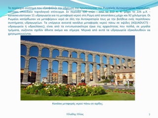 Σο περίτεχνο ςφςτθμα που εξαςφάλιηε τθν φδρευςθ τθσ πρωτεφουςασ τθσ Ρωμαϊκισ Αυτοκρατορίασ παραμζνει,
ωςτόςο, ςπουδαίο τεχνολογικό επίτευγμα. ΢ε περίοδο 500 ετϊν - από το 312 π. Χ. μζχρι το 226 μ.Χ. -
καταςκευάςτθκαν 11 υδραγωγεία για τθ μεταφορά νεροφ ςτθ Ρϊμθ από αποςτάςεισ μζχρι και 92 χιλιόμετρα. Οι
Ρωμαίοι κατόρκωςαν να μεταφζρουν νερό ςε όλθ τθν Αυτοκρατορία τουσ με τθν βοικεια ενόσ περίπλοκου
ςυςτιματοσ υδραγωγείων. Σα υπζργεια ανοικτά κανάλια μεταφοράσ νεροφ πάνω ςε αψίδεσ (AQUADUCTS -
υδραγωγεία ι υδραφλακεσ), είναι από τα εντυπωςιακότερα ζργα τθσ αρχαιότθτασ που πολλά, ςε μεγάλα
τμιματα, ςϊηονται ςχεδόν άκικτα ακόμα και ςιμερα. Μερικά από αυτά τα υδραγωγεία εξακολουκοφν να
χρθςιμοποιοφνται.




                               Καλάιηα κεηαθνξάο λεξνύ πάλσ ζε αςίδεο.



                                          Ηλιάδης Ηλίας                                              7
 