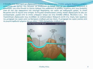 Η Διιάδα είλαη δηάζπαξηε κε πδξαγσγεία (θπξίσο ηεο ειιεληζηηθήο επνρήο), κλεκεία δηαθόξσλ επνρώλ,
θαηαθηεηώλ θαη εγεηώλ πνπ ζέιεζαλ λα ζπλδέζνπλ ην όλνκά ηνπο κε κηα πδξνινγηθή θαηαζθεπή ή
θαηλνηνκία, ελώ ζηελ Κλσζό ην πξώην πξάγκα πνπ καζαίλνπλ νη ρηιηάδεο ηνπξίζηεο από ηνπο μελαγνύο
είλαη όηη εθεί είρε εθαξκνζηεί έλα ζύζηεκα δηαρείξηζεο ηνπ λεξνύ γηα θαζεκεξηλή ρξήζε, ην νπνίν
ζεσξείηαη από ηα πξώηα ζηελ ηζηνξία. Οη Ρσκαίνη θαηαζθεύαζαλ επίζεο πνιιά πδξαγσγεία ζε όιε ηελ
απηνθξαηνξία, κεξηθά από ηα νπνία ππάξρνπλ αθόκα θαη ζηελ Διιάδα (Αζήλα, Μπηηιήλε θ.ά.). ΢ηα
πεξηζζόηεξα πδξαγσγεία ηνπο ζπλήζηδαλ λα θαηαζθεπάδνπλ δεμακελή θνληά ζηηο πεγέο πξηλ αξρίζνπλ
ηελ κεηαθνξά ηνπ λεξνύ ώζηε λα δηαηεξνύλ ζηαζεξή ξνή θαη πίεζε. Η κεηαθνξά ηνπ λεξνύ γηλόηαλ από
ηα γλσζηά αςηδσηά ηκήκαηα πνπ κε θιίζε 1:1000 εμαζθάιηδαλ ζηαζεξή ξνή.




                                         Ηλιάδης Ηλίας                                              8
 